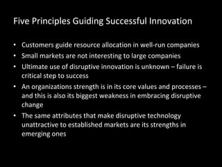 Five Principles Guiding Successful Innovation Customers guide resource allocation in well-run companies Small markets are not interesting to large companies Ultimate use of disruptive innovation is unknown – failure is critical step to success An organizations strength is in its core values and processes – and this is also its biggest weakness in embracing disruptive change The same attributes that make disruptive technology unattractive to established markets are its strengths in emerging ones 
