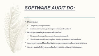 SOFTWARE AUDIT DO:
 Determine:
 Compliancetorequirements
 Conformancetoplans,policies,procedures,andstandards
 Driveprocessimprovementbasedon:
 Adequacyofplans,policies,procedures,andstandards
 Effectivenessandefficiencyofplans,policies,procedures,andstandards
 Assesspersonnelfamiliaritytorequirementsanddocumentation
 Assureavailability,useandadherencetosoftwarestandards
 