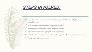 STEPS INVOLVED:
 Conduct a software inventory (number of software, System Architecture, OS platform and
compatibility ratio)
 Meter application usage (application usage and its criticality)
 Gather software licensing data (licensed and pirated versions)
 Adjust license counts (order appropriate to the requirements)
 Establish and communicate software policies (software purchase & documentation, software use).
 Manage ongoing license compliance.
 