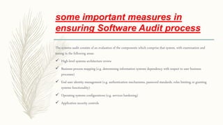 some important measures in
ensuring Software Audit process
The systems audit consists of an evaluation of the components which comprise that system, with examination and
testing in the following areas:
 High-level systems architecture review
 Business process mapping (e.g. determining information systems dependency with respect to user business
processes)
 End user identity management (e.g. authentication mechanisms, password standards, roles limiting or granting
systems functionality)
 Operating systems configurations (e.g. services hardening)
 Application security controls
 