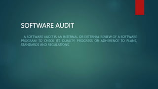 SOFTWARE AUDIT
A SOFTWARE AUDIT IS AN INTERNAL OR EXTERNAL REVIEW OF A SOFTWARE
PROGRAM TO CHECK ITS QUALITY, PROGRESS OR ADHERENCE TO PLANS,
STANDARDS AND REGULATIONS.
 