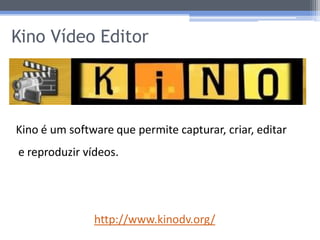 Kino Vídeo Editor




Kino é um software que permite capturar, criar, editar
e reproduzir vídeos.




               http://www.kinodv.org/
 