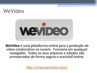 WeVideo




WeVideo é uma plataforma online para a produção de
vídeo colaborativo na nuvem. Funciona em qualquer
  navegador. Todos os seus arquivos e edições são
  armazenados de forma segura e acessível online.

            http://www.wevideo.com/
 