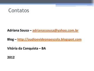 Contatos


Adriana Sousa – adrianassousa@yahoo.com.br

Blog – http://audioevideonaescola.blogspot.com

Vitória da Conquista – BA

2012
 