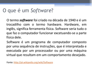 O que é um Software?
 O termo software foi criado na década de 1940 e é um
 trocadilho com o termo hardware. Hardware, em
 inglês, significa ferramenta física. Software seria tudo o
 que faz o computador funcionar excetuando-se a parte
 física dele.
 Software é um programa de computador composto
 por uma sequência de instruções, que é interpretada e
 executada por um processador ou por uma máquina
 virtual que resultam em um comportamento desejado.

 Fonte: http://pt.wikipedia.org/wiki/Software
 