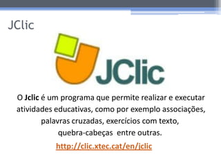 JClic




 O Jclic é um programa que permite realizar e executar
 atividades educativas, como por exemplo associações,
         palavras cruzadas, exercícios com texto,
              quebra-cabeças entre outras.
            http://clic.xtec.cat/en/jclic
 