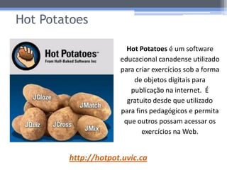 Hot Potatoes

                       Hot Potatoes é um software
                     educacional canadense utilizado
                     para criar exercícios sob a forma
                         de objetos digitais para
                        publicação na internet. É
                       gratuito desde que utilizado
                     para fins pedagógicos e permita
                      que outros possam acessar os
                            exercícios na Web.


        http://hotpot.uvic.ca
 