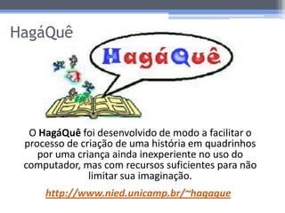 HagáQuê




  O HagáQuê foi desenvolvido de modo a facilitar o
 processo de criação de uma história em quadrinhos
    por uma criança ainda inexperiente no uso do
 computador, mas com recursos suficientes para não
               limitar sua imaginação.
     http://www.nied.unicamp.br/~hagaque
 