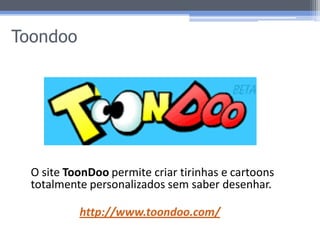 Toondoo




  O site ToonDoo permite criar tirinhas e cartoons
  totalmente personalizados sem saber desenhar.

           http://www.toondoo.com/
 