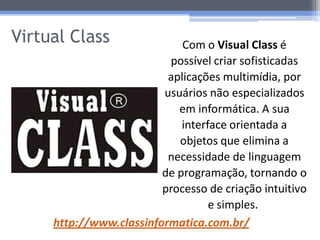 Virtual Class                Com o Visual Class é
                          possível criar sofisticadas
                          aplicações multimídia, por
                         usuários não especializados
                            em informática. A sua
                             interface orientada a
                            objetos que elimina a
                          necessidade de linguagem
                         de programação, tornando o
                         processo de criação intuitivo
                                   e simples.
     http://www.classinformatica.com.br/
 