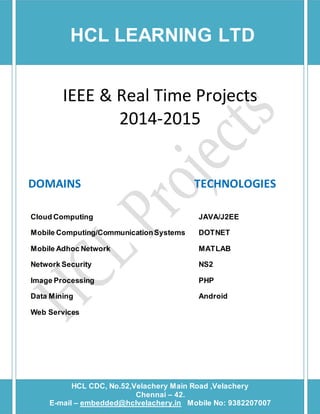 HCL LEARNING LTD 
IEEE & Real Time Projects 
2014-2015 
DOMAINS TECHNOLOGIES 
Cloud Computing JAVA/J2EE 
Mobile Computing/Communication Systems DOTNET 
Mobile Adhoc Network MATLAB 
Network Security NS2 
Image Processing PHP 
Data Mining Android 
Web Services 
HCL CDC, No.52,Velachery Main Road ,Velachery 
[Type text] [Type text] [Type text] 
Chennai – 42. 
E-mail – embedded@hclvelachery.in Mobile No: 9382207007 
 
