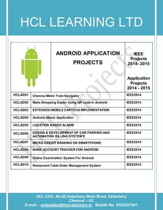 HCL LEARNING LTD 
HCL CDC, 
ANDROID APPLICATION 
PROJECTS 
IEEE 
Projects 
2014- 2015 
Application 
Projects 
2014 - 2015 
HCLAD01 Chennai Metro Train Navigator IEEE2014 
HCLAD02 Make Shopping Easier Using QR code in Android IEEE2014 
HCLAD03 EXTENDED MOBILE CAPTCHA IMPLEMENTATION IEEE2014 
HCLAD04 Android Attack Application IEEE2014 
HCLAD05 LOCATION BASED ALARM IEEE2014 
HCLAD06 DESIGN & DEVELOPMENT OF CAR PARKING AND 
AUTOMATION BILLING SYSTEM'S 
IEEE2014 
HCLAD07 MICRO CREDIT BANKING ON SMARTPHONE IEEE2014 
HCLAD08 BANK ACCOUNT TRACKER FOR ANDROID IEEE2014 
HCLAD09 Online Examination System For Android IEEE2014 
HCLAD10 Restaurant Table Order Management System IEEE2014 
E-mail – embedded@hclvelachery.in Mobile No: 9 
HCL CDC, No.52,Velachery Main Road ,Velachery 
Chennai – 42. 
E-mail – embedded@hclvelachery.in Mobile No: 9382207007 
 