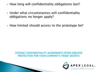  How long will confidentiality obligations last?
 Under what circumstances will confidentiality
obligations no longer apply?
 How limited should access to the prototype be?
STRONG CONFIDENTIALITY AGREEMENTS OFFER GREATER
PROTECTION FOR YOUR COMPANY’S TRADE SECRETS
 