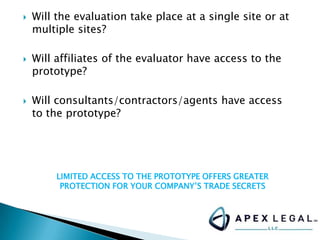  Will the evaluation take place at a single site or at
multiple sites?
 Will affiliates of the evaluator have access to the
prototype?
 Will consultants/contractors/agents have access
to the prototype?
LIMITED ACCESS TO THE PROTOTYPE OFFERS GREATER
PROTECTION FOR YOUR COMPANY’S TRADE SECRETS
 