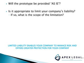  Will the prototype be provided “AS IS”?
 Is it appropriate to limit your company’s liability?
◦ If so, what is the scope of the limitation?
LIMITED LIABILITY ENABLES YOUR COMPANY TO MANAGE RISK AND
OFFERS GREATER PROTECTION FOR YOUR COMPANY
 