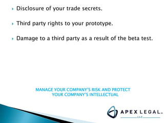  Disclosure of your trade secrets.
 Third party rights to your prototype.
 Damage to a third party as a result of the beta test.
MANAGE YOUR COMPANY’S RISK AND PROTECT
YOUR COMPANY’S INTELLECTUAL
 