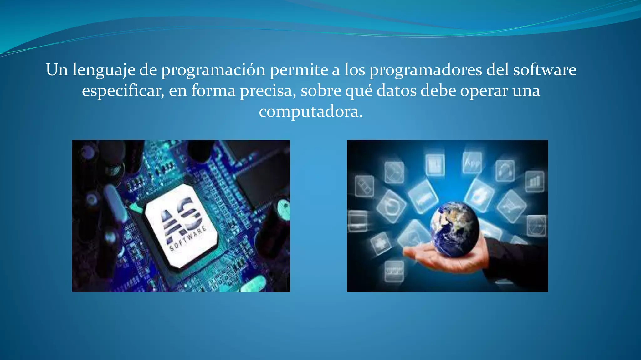 Un lenguaje de programación permite a los programadores del software
especificar, en forma precisa, sobre qué datos debe operar una
computadora.