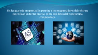 Un lenguaje de programación permite a los programadores del software 
especificar, en forma precisa, sobre qué datos debe operar una 
computadora. 
 