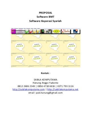 PROPOSAL
Software BMT
Software Koperasi Syariah

Kontak :
SABILA KOMPUTAMA
Hanung Anggo Yudanto
0812 2606 2343 | 0856 4718 6616 | 0271 793 1116
http://sabilakomputama.com | http://sabilakomputama.net
email : pak.hanung@gmail.com

 