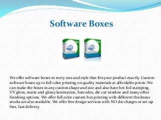 Software Boxes

We offer software boxes in every size and style that fits your product exactly. Custom
software boxes up to full color printing on quality materials at affordable prices. We
can make the boxes in any custom shape and size and also have hot foil stamping,
UV gloss, matte and glossy lamination, barcodes, die cut window and many other
finishing options. We offer full color custom box printing with different thickness
stocks are also available. We offer free design services with NO die charges or set-up
fees, fast delivery.

 