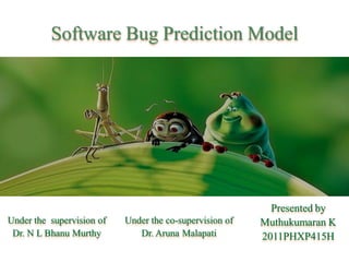 Software Bug Prediction Model




                                                           Presented by
Under the supervision of   Under the co-supervision of   Muthukumaran K
 Dr. N L Bhanu Murthy         Dr. Aruna Malapati         2011PHXP415H
 