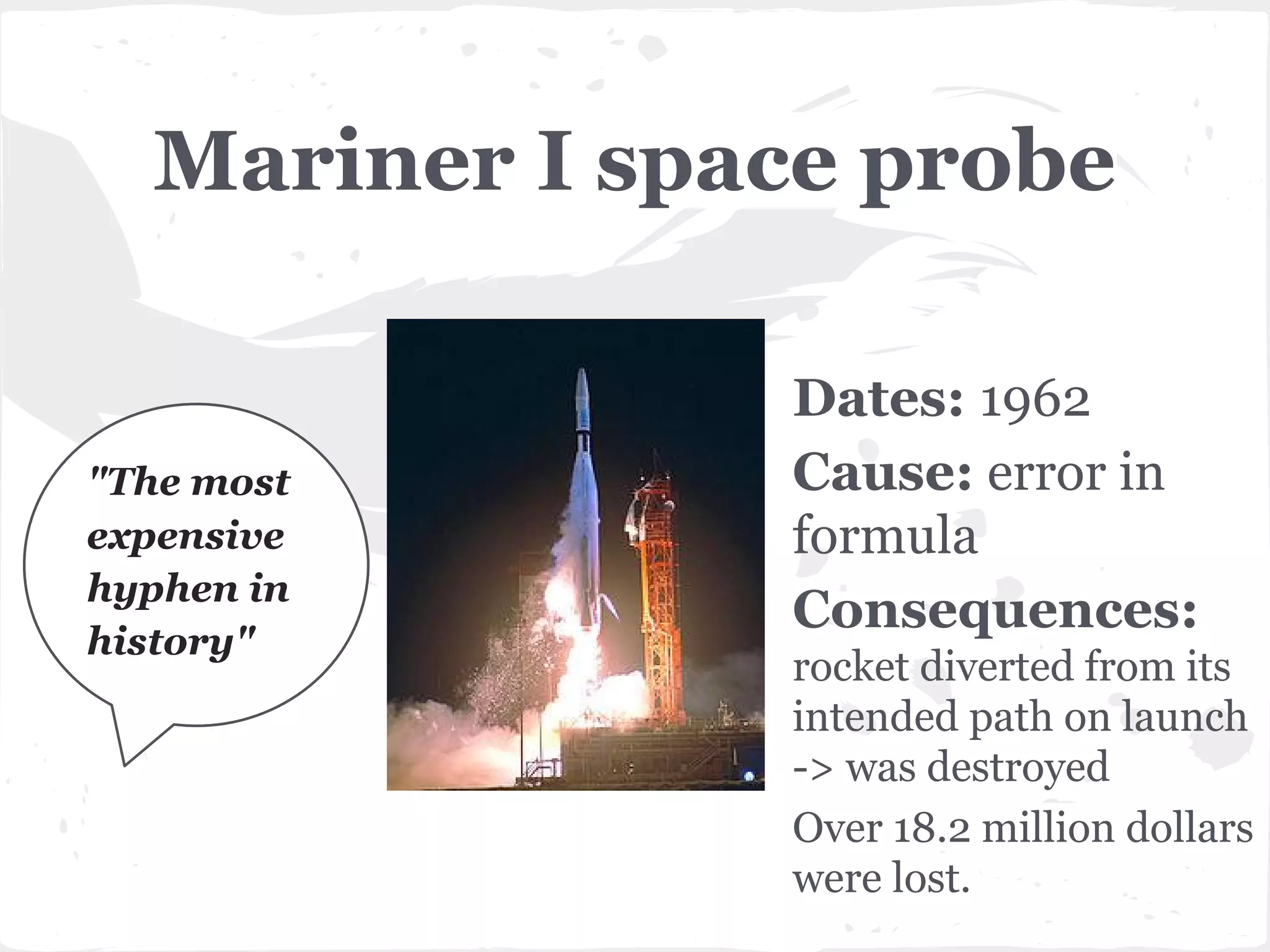 Mariner I space probe

"The most
expensive
hyphen in
history"

Dates: 1962
Cause: error in
formula
Consequences:
rocket diverted from its
intended path on launch
-> was destroyed
Over 18.2 million dollars
were lost.

 