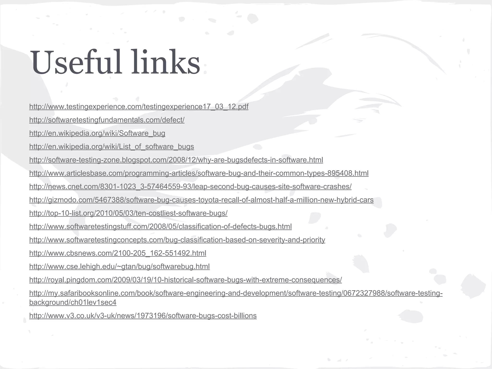 Useful links
http://www.testingexperience.com/testingexperience17_03_12.pdf
http://softwaretestingfundamentals.com/defect/
http://en.wikipedia.org/wiki/Software_bug
http://en.wikipedia.org/wiki/List_of_software_bugs
http://software-testing-zone.blogspot.com/2008/12/why-are-bugsdefects-in-software.html
http://www.articlesbase.com/programming-articles/software-bug-and-their-common-types-895408.html
http://news.cnet.com/8301-1023_3-57464559-93/leap-second-bug-causes-site-software-crashes/
http://gizmodo.com/5467388/software-bug-causes-toyota-recall-of-almost-half-a-million-new-hybrid-cars
http://top-10-list.org/2010/05/03/ten-costliest-software-bugs/
http://www.softwaretestingstuff.com/2008/05/classification-of-defects-bugs.html
http://www.softwaretestingconcepts.com/bug-classification-based-on-severity-and-priority
http://www.cbsnews.com/2100-205_162-551492.html
http://www.cse.lehigh.edu/~gtan/bug/softwarebug.html
http://royal.pingdom.com/2009/03/19/10-historical-software-bugs-with-extreme-consequences/
http://my.safaribooksonline.com/book/software-engineering-and-development/software-testing/0672327988/software-testingbackground/ch01lev1sec4
http://www.v3.co.uk/v3-uk/news/1973196/software-bugs-cost-billions

 