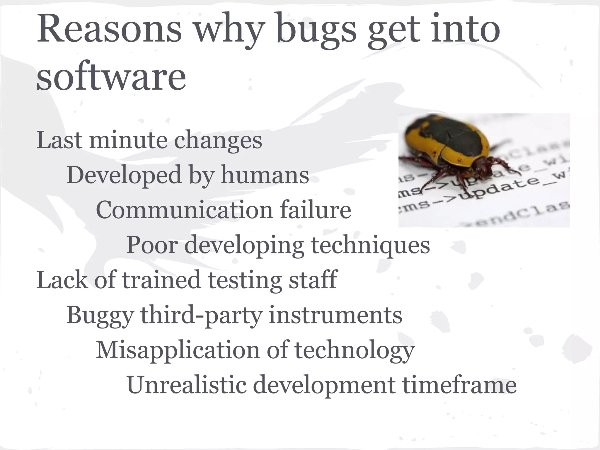 Reasons why bugs get into
software
Last minute changes
Developed by humans
Communication failure
Poor developing techniques
Lack of trained testing staff
Buggy third-party instruments
Misapplication of technology
Unrealistic development timeframe

 