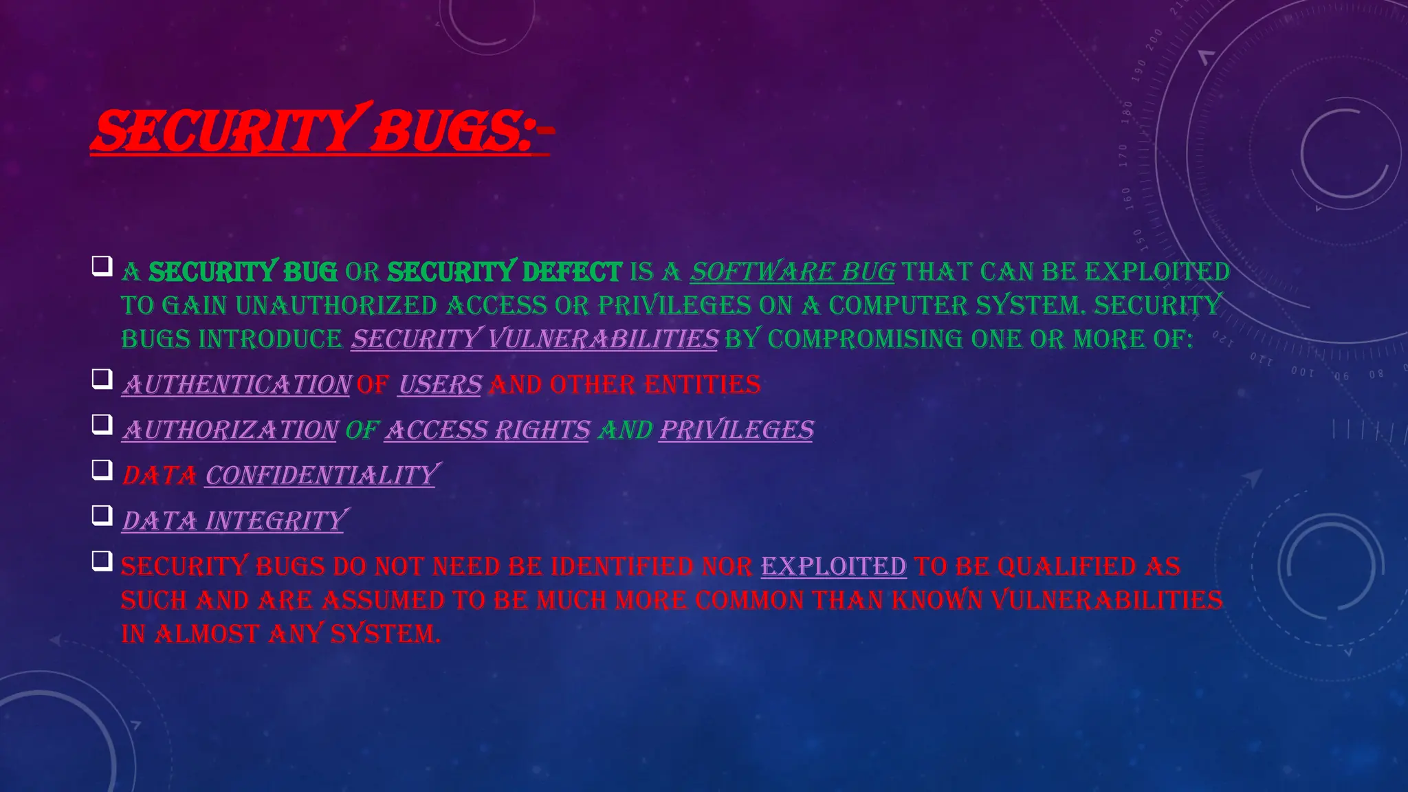 SECURITY BUGS:-
 A security bug or security defect is a software bug that can be exploited
to gain unauthorized access or privileges on a computer system. Security
bugs introduce security vulnerabilities by compromising one or more of:
 Authentication of users and other entities
 Authorization of access rights and privileges
 Data confidentiality
 Data integrity
 Security bugs do not need be identified nor exploited to be qualified as
such and are assumed to be much more common than known vulnerabilities
in almost any system.
 