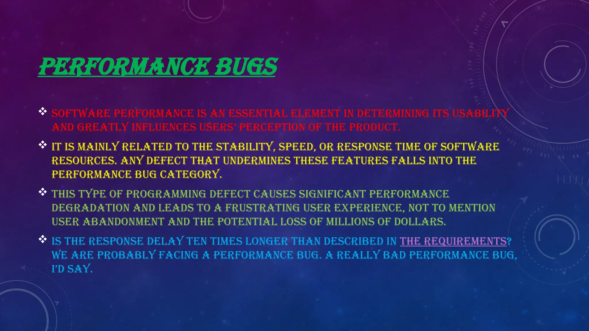 PERFORMANCE BUGS
 Software performance is an essential element in determining its usability
and greatly influences users’ perception of the product.
 It is mainly related to the stability, speed, or response time of software
resources. Any defect that undermines these features falls into the
performance bug category.
 This type of programming defect causes significant performance
degradation and leads to a frustrating user experience, not to mention
user abandonment and the potential loss of millions of dollars.
 Is the response delay ten times longer than described in the requirements?
We are probably facing a performance bug. A really BAD performance bug,
I’d say.
 