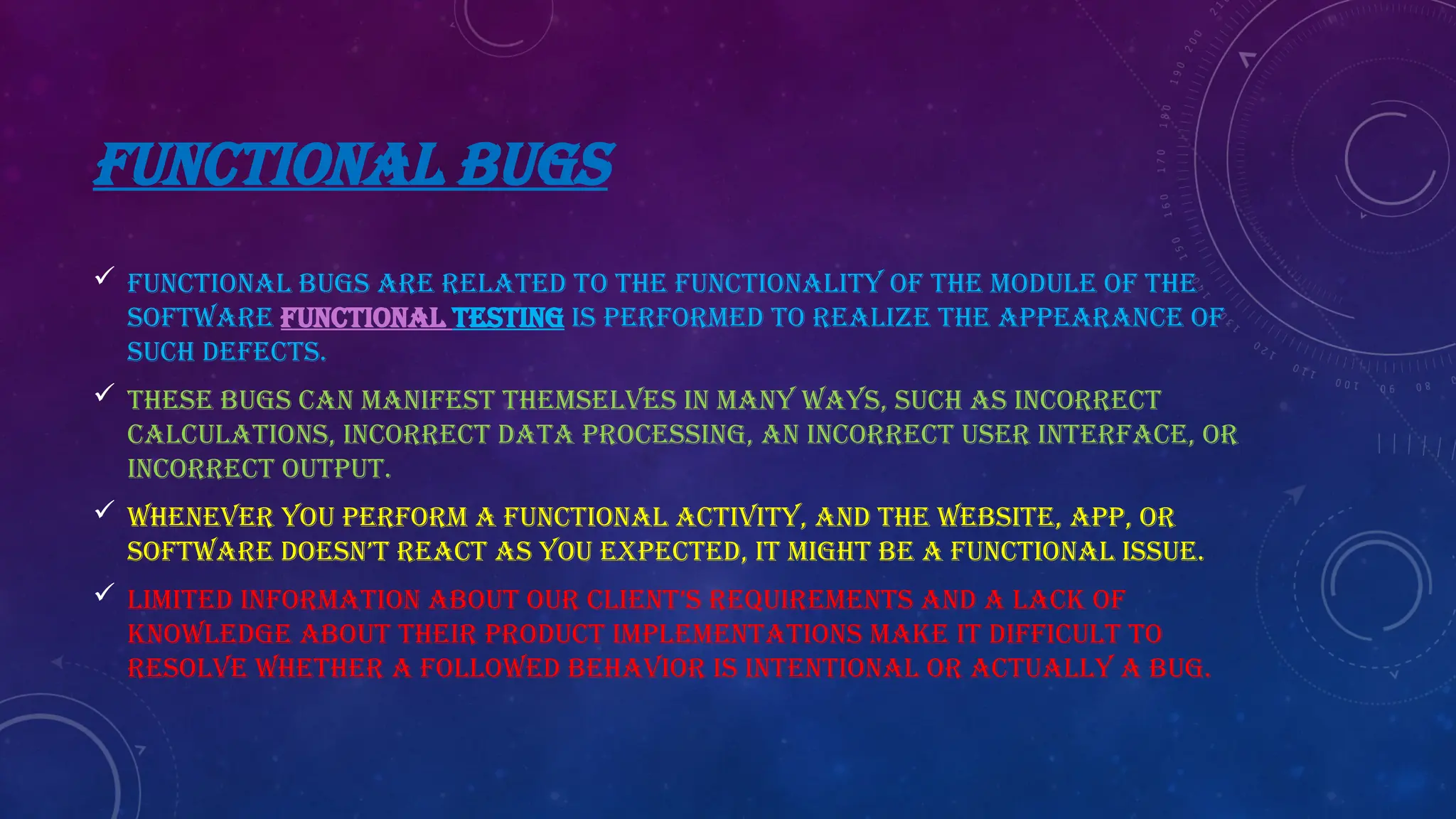 FUNCTIONAL BUGS
 Functional bugs are related to the functionality of the module of the
software Functional testing is performed to realize the appearance of
such defects.
 These bugs can manifest themselves in many ways, such as incorrect
calculations, incorrect data processing, an incorrect user interface, or
incorrect output.
 Whenever you perform a functional activity, and the website, app, or
software doesn’t react as you expected, it might be a functional issue.
 Limited information about our client’s requirements and a lack of
knowledge about their product implementations make it difficult to
resolve whether a followed behavior is intentional or actually a bug.
 
