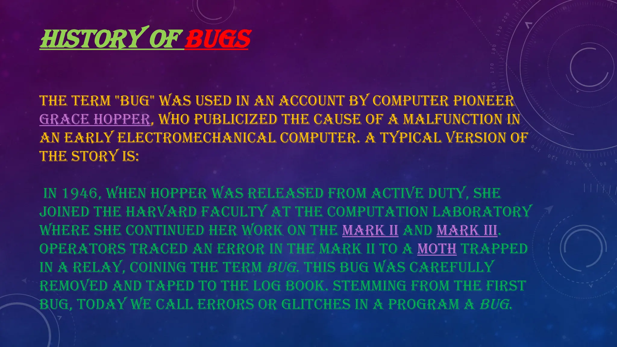 HISTORY OF BUGS
The term "bug" was used in an account by computer pioneer
Grace Hopper, who publicized the cause of a malfunction in
an early electromechanical computer. A typical version of
the story is:
In 1946, when Hopper was released from active duty, she
joined the Harvard Faculty at the Computation Laboratory
where she continued her work on the Mark II and Mark III.
Operators traced an error in the Mark II to a moth trapped
in a relay, coining the term bug. This bug was carefully
removed and taped to the log book. Stemming from the first
bug, today we call errors or glitches in a program a bug.
 