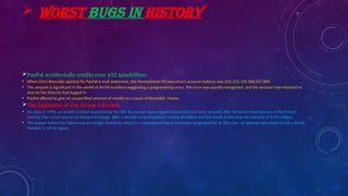  WORST BUGS IN HISTORY
PayPal accidentally credits man $92 quadrillion:
• When Chris Reynolds opened his PayPal e-mail statement, the Pennsylvania PR executive’s account balance was $92,233,720,368,547,800.
• The amount is significant in the world of 64-bit numbers suggesting a programming error. The error was quickly recognized, and his account had returned to
zero by the time he had logged in.
• PayPal offered to give an unspecified amount of money to a cause of Reynolds’ choice.
The Explosion of the Ariane 5 Rocket:
• On June 4, 1996, an Ariane 5 rocket launched by the ESA (European Space Agency) exploded just forty seconds after its launch from Kourou in the French
Guiana. The rocket was on its inaugural voyage, after a decade of development costing $8 billion and the result of this bug was the loss of $370 million.
• The reason behind its failure was an integer Overflow, which is a widespread bug in computer programming. In this case, an attempt was made to set a 64-bit
number in 16-bit space.
 