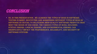 CONCLUSION
• So, in this presentation , we learned the types of bugs in software
testing in brief. Identifying and addressing different types of bugs in
software is crucial to delivering high-quality software products that
meet the needs of end users. The various types of bugs, including
syntax errors, logical errors, and environmental errors, can
significantly impact the performance, reliability, and security of
software systems
 