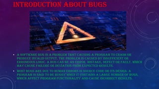 INTRODUCTION ABOUT BUGS
• A software bug is a problem THAT causing a program to crash or
produce invalid output. The problem is caused by insufficient or
erroneous logic. A bug can be an error, mistake, defect or fault, which
may cause failure or deviation from expected results.
• Most bugs are due to human errors in source code or its design. A
program is said to be buggy when it contains a large number of bugs,
which affect program functionality and cause incorrect results.
 