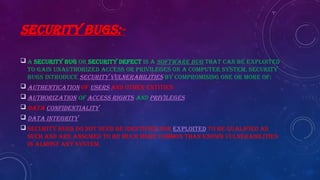 SECURITY BUGS:-
 A security bug or security defect is a software bug that can be exploited
to gain unauthorized access or privileges on a computer system. Security
bugs introduce security vulnerabilities by compromising one or more of:
 Authentication of users and other entities
 Authorization of access rights and privileges
 Data confidentiality
 Data integrity
 Security bugs do not need be identified nor exploited to be qualified as
such and are assumed to be much more common than known vulnerabilities
in almost any system.
 