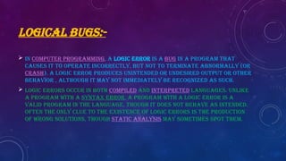 LOGICAL BUGS:-
 In computer programming, a logic error is a bug in a program that
causes it to operate incorrectly, but not to terminate abnormally (or
crash). A logic error produces unintended or undesired output or other
behavior , although it may not immediately be recognized as such.
 Logic errors occur in both compiled and interpreted languages. Unlike
a program with a syntax error, a program with a logic error is a
valid program in the language, though it does not behave as intended.
Often the only clue to the existence of logic errors is the production
of wrong solutions, though static analysis may sometimes spot them.
 