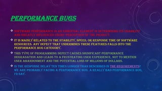 PERFORMANCE BUGS
 Software performance is an essential element in determining its usability
and greatly influences users’ perception of the product.
 It is mainly related to the stability, speed, or response time of software
resources. Any defect that undermines these features falls into the
performance bug category.
 This type of programming defect causes significant performance
degradation and leads to a frustrating user experience, not to mention
user abandonment and the potential loss of millions of dollars.
 Is the response delay ten times longer than described in the requirements?
We are probably facing a performance bug. A really BAD performance bug,
I’d say.
 