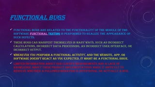 FUNCTIONAL BUGS
 Functional bugs are related to the functionality of the module of the
software Functional testing is performed to realize the appearance of
such defects.
 These bugs can manifest themselves in many ways, such as incorrect
calculations, incorrect data processing, an incorrect user interface, or
incorrect output.
 Whenever you perform a functional activity, and the website, app, or
software doesn’t react as you expected, it might be a functional issue.
 Limited information about our client’s requirements and a lack of
knowledge about their product implementations make it difficult to
resolve whether a followed behavior is intentional or actually a bug.
 