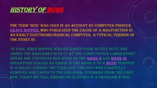 HISTORY OF BUGS
The term "bug" was used in an account by computer pioneer
Grace Hopper, who publicized the cause of a malfunction in
an early electromechanical computer. A typical version of
the story is:
In 1946, when Hopper was released from active duty, she
joined the Harvard Faculty at the Computation Laboratory
where she continued her work on the Mark II and Mark III.
Operators traced an error in the Mark II to a moth trapped
in a relay, coining the term bug. This bug was carefully
removed and taped to the log book. Stemming from the first
bug, today we call errors or glitches in a program a bug.
 