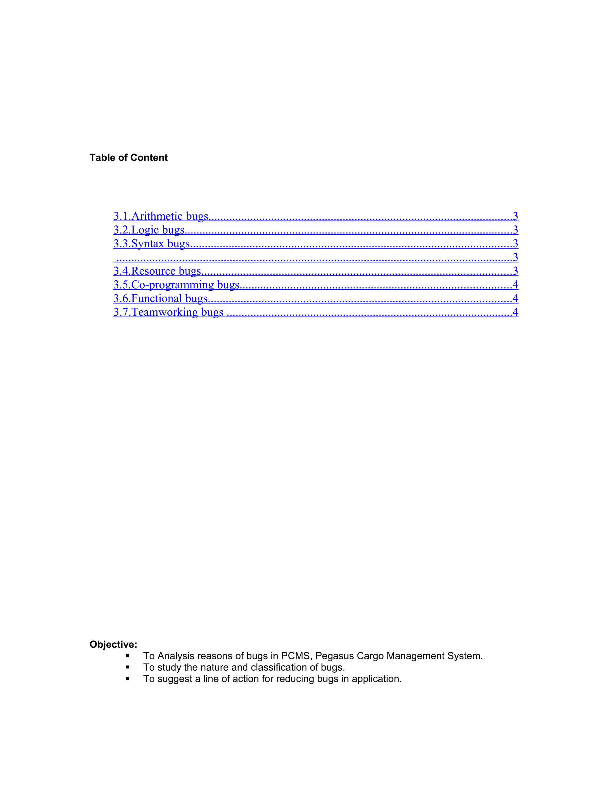 Table of Content




    3.1.Arithmetic bugs......................................................................................................3
    3.2.Logic bugs..............................................................................................................3
    3.3.Syntax bugs............................................................................................................3
    .....................................................................................................................................3
    3.4.Resource bugs........................................................................................................3
    3.5.Co-programming bugs...........................................................................................4
    3.6.Functional bugs......................................................................................................4
    3.7.Teamworking bugs ................................................................................................4




Objective:
        To Analysis reasons of bugs in PCMS, Pegasus Cargo Management System.
        To study the nature and classification of bugs.
        To suggest a line of action for reducing bugs in application.
 
