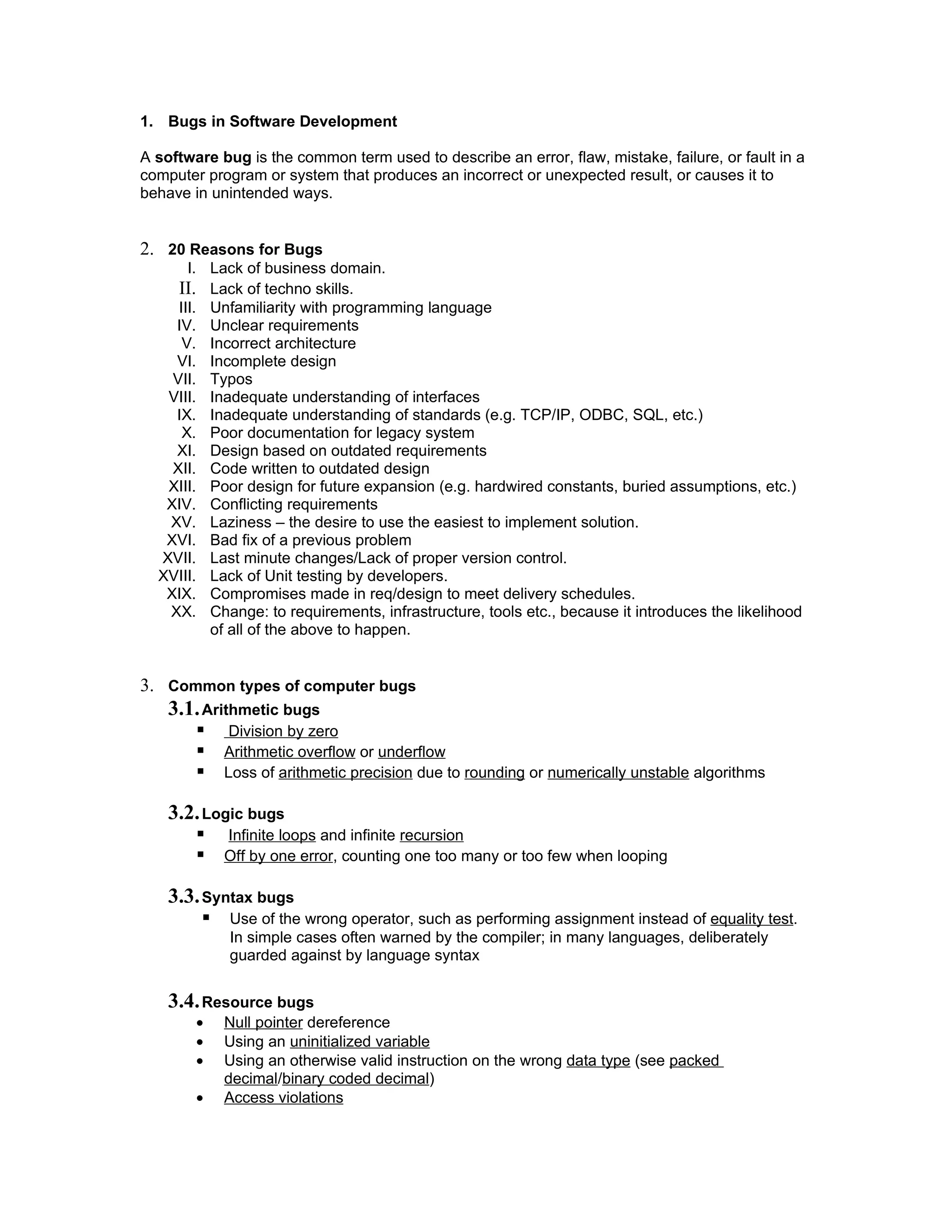 1. Bugs in Software Development

A software bug is the common term used to describe an error, flaw, mistake, failure, or fault in a
computer program or system that produces an incorrect or unexpected result, or causes it to
behave in unintended ways.


2. 20 Reasons for Bugs
       I. Lack of business domain.
     II. Lack of techno skills.
     III. Unfamiliarity with programming language
    IV. Unclear requirements
      V. Incorrect architecture
    VI. Incomplete design
    VII. Typos
   VIII. Inadequate understanding of interfaces
    IX. Inadequate understanding of standards (e.g. TCP/IP, ODBC, SQL, etc.)
      X. Poor documentation for legacy system
    XI. Design based on outdated requirements
    XII. Code written to outdated design
   XIII. Poor design for future expansion (e.g. hardwired constants, buried assumptions, etc.)
   XIV. Conflicting requirements
   XV. Laziness – the desire to use the easiest to implement solution.
   XVI. Bad fix of a previous problem
  XVII. Last minute changes/Lack of proper version control.
  XVIII. Lack of Unit testing by developers.
   XIX. Compromises made in req/design to meet delivery schedules.
   XX. Change: to requirements, infrastructure, tools etc., because it introduces the likelihood
          of all of the above to happen.


3. Common types of computer bugs
    3.1. Arithmetic bugs
             Division by zero
            Arithmetic overflow or underflow
            Loss of arithmetic precision due to rounding or numerically unstable algorithms

    3.2. Logic bugs
            Infinite loops and infinite recursion
            Off by one error, counting one too many or too few when looping

    3.3. Syntax bugs
            Use of the wrong operator, such as performing assignment instead of equality test.
             In simple cases often warned by the compiler; in many languages, deliberately
             guarded against by language syntax


    3.4. Resource bugs
        •    Null pointer dereference
        •    Using an uninitialized variable
        •    Using an otherwise valid instruction on the wrong data type (see packed
             decimal/binary coded decimal)
        •    Access violations
 