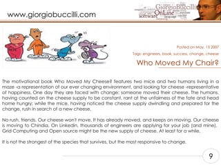 Who Moved My Chair? The motivational book Who Moved My Cheese? features two mice and two humans living in a maze -a representation of our ever changing environment, and looking for cheese -representative of happiness. One day they are faced with change: someone moved their cheese. The humans, having counted on the cheese supply to be constant, rant at the unfairness of the fate and head home hungry; while the mice, having noticed the cheese supply dwindling and prepared for the change, rush in search of a new cheese.    No rush, friends. Our cheese won't move. It has already moved, and keeps on moving. Our cheese is moving to Chindia. On Linkedin, thousands of engineers are applying for your job (and mine).  Grid Computing and Open source might be the new supply of cheese. At least for a while.    It is not the strongest of the species that survives, but the most responsive to change.    Posted on May, 13 2007 Tags:  engineers, book, success, change, cheese 9 