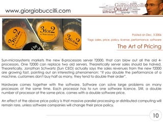 The Art of Pricing Sun-microsystems markets the new 8-processors server T2000, that can blow out all the old 4-processors. One T2000 can replace two old servers. Theoretically server sales should be halved. Theoretically. Jonathan Schwartz (Sun CEO) actually says the sales revenues from the new T2000 are growing fast, pointing out an interesting phenomenon: “if you double the performance of a machine, customers don't buy half as many, they tend to double their order”.    Hardware comes together with the software. Software can solve large problems on many processors at the same time. Each processor has to run one software licence. Still, a double number of processor at the same price, comes with a double software price.    An effect of the above price policy is that massive parallel processing or distributed computing will remain rare, unless software companies will change their price policy.    Posted on Dec, 3 2006 Tags:  sales, price, policy, license, performance, software 10 