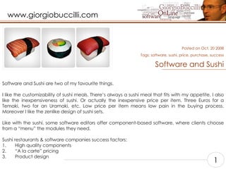 Software and Sushi Software and Sushi are two of my favourite things.   I like the customizability of sushi meals. There’s always a sushi meal that fits with my appetite. I also like the inexpensiveness of sushi. Or actually the inexpensive price per item. Three Euros for a Temaki, two for an Uramaki, etc. Low price per item means low pain in the buying process. Moreover I like the zenlike design of sushi sets.   Like with the sushi, some software editors offer component-based software, where clients choose from a “menu” the modules they need.    Sushi restaurants & software companies success factors:   1.       High quality components  2.       “A la carte” pricing  3.       Product design   Posted on Oct, 20 2008 Tags:  software, sushi, price, purchase, success 1 
