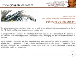 Software Dis-Integration Componentware means software designed to work as components for larger applications. Like in the PC, that is built from keyboard, monitor, mouse, etc.    In componentware, because the interfaces between modules are standardized, it is possible to mix software from different providers. Componentware is changing the dynamics of the business of software.    Some software companies see it as an opportunity; SAP, for example, plans to split its monolithic solution into components that will facilitate the integration of third party components. Other software companies see componentware as a threat, as it could make the entrance barrier lower and the life easier for newcomers.    Posted on Sep, 8 2008 Tags:  software, components, standardization, business 2 