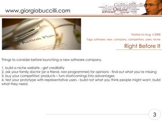 Right Before It Things to consider before launching a new software company.  1. build a niche website - get credibility  2. ask your family doctor (or a friend, non programmer) for opinions - find out what you’re missing 3. buy your competitors' products – turn shortcomings into advantages  4. test your prototype with representative users - build not what you think people might want, build what they need.   Posted on Aug, 6 2008 Tags:  software, new, company, competitors, users, niche 3 