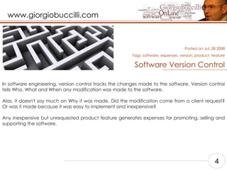 Software Version Control In software engineering, version control tracks the changes made to the software. Version control tells Who, What and When any modification was made to the software.  Alas, it doesn't say much on Why it was made. Did the modification come from a client request? Or was it made because it was easy to implement and inexpensive?  Any inexpensive but unrequested product feature generates expenses for promoting, selling and supporting the software.    Posted on Jul, 28 2008 Tags:  software, expenses, version, product, feature 4 