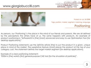Positioning As persons, our "Positioning" is the place in the mind of our friends and parents. We are all defined by the perceptions the others have of us. The same happens with products. An example of product positioning is: "Software3.0 is [the] [most] advanced and easy to use Optimization Tool [for desktop applications]."    Product Positioning statements use the definite article [the] to put the product in a given, unique place in mind of the market. The superlative feature [most] places the product at the top of your category. Last, the statement defines the target market segment [for desktop applications].    Example of a clear positioning statement: "EDEM is [the] world's [first] general-purpose CAE tool [for the simulation of particles]”.    Posted on Jul, 24 2008 Tags:  position, market, segment, meaning, language 5 