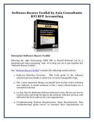 Software Buyers Toolkit by Axia Consultants
RFI RFP Accounting
Enterprise Software Buyers Toolkit
Selecting the right Accounting, CRM, HR or Payroll Software can be a
daunting and time-consuming task, so to help you we‟ve put together the
“Software Buyers Toolkit”.
Our “Software Buyers Toolkit” contains the following useful content:
1. Software Selection Overview. This brief guide of the software
selection process breaks it down into 10 easily manageable steps.
2. The 7 most important things you should have in place when selecting
new software. A useful summary of the 7 most critical factors for a
successful selection.
3. 20 Top Tips for Reducing Software Selection Costs. Shows you how to
control costs and make savings in the software selection process, and
still select the best software for your organisation.
4. Troubleshooting Systems Requirements: False Requirements. This
troubleshooting guide covers 10 common false requirements (ie
 